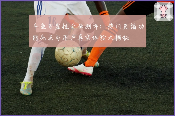 斗鱼可靠性全面测评：热门直播功能亮点与用户真实体验大揭秘