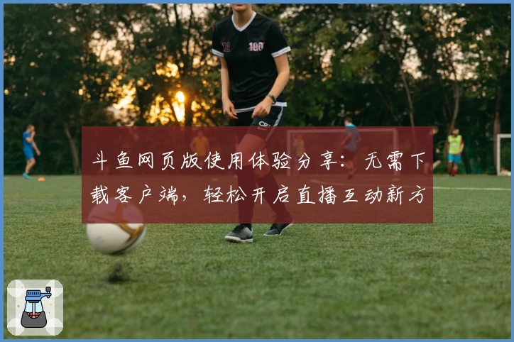 斗鱼网页版使用体验分享：无需下载客户端，轻松开启直播互动新方式