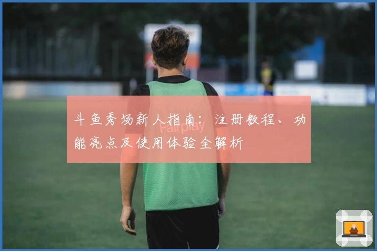 斗鱼秀场新人指南：注册教程、功能亮点及使用体验全解析