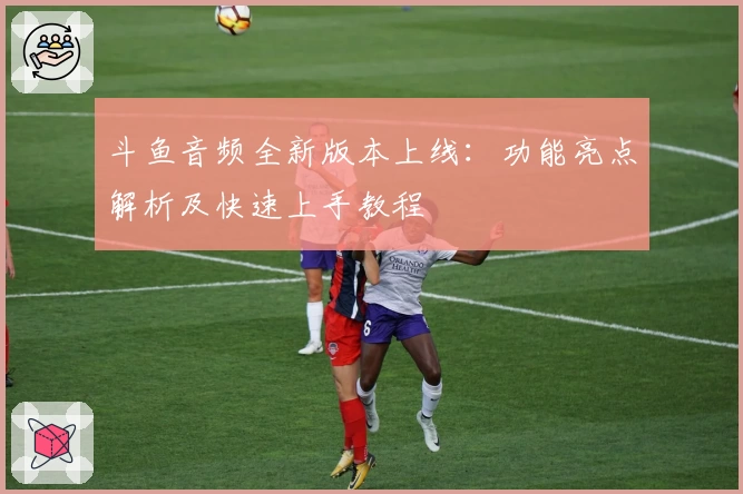 斗鱼音频全新版本上线：功能亮点解析及快速上手教程