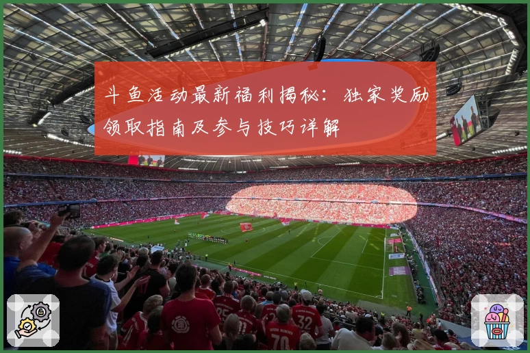 斗鱼活动最新福利揭秘：独家奖励领取指南及参与技巧详解