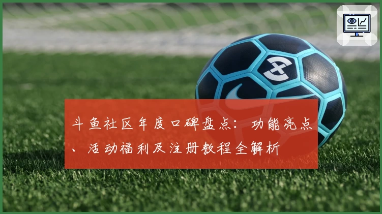 斗鱼社区年度口碑盘点：功能亮点、活动福利及注册教程全解析
