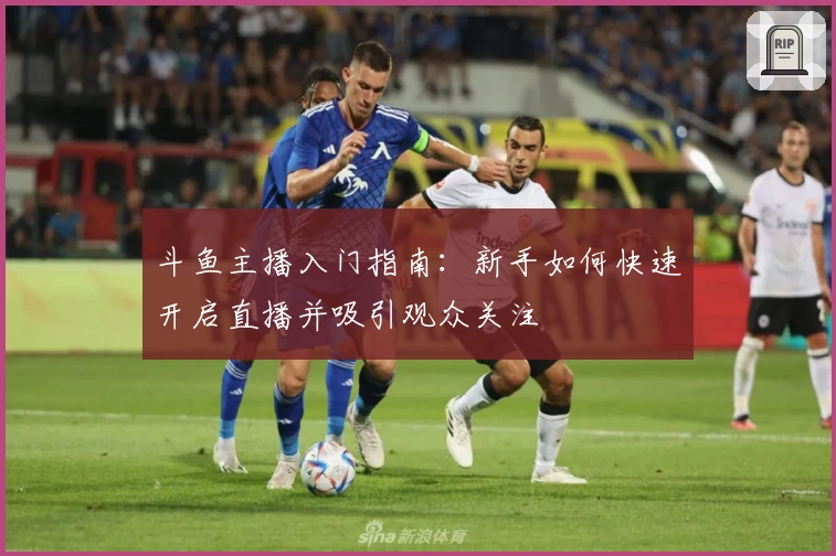 斗鱼主播入门指南：新手如何快速开启直播并吸引观众关注