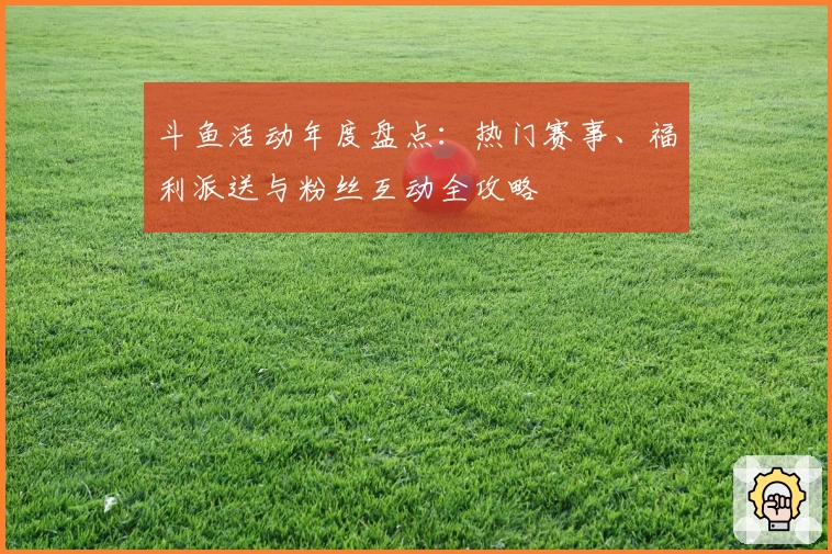 斗鱼活动年度盘点：热门赛事、福利派送与粉丝互动全攻略