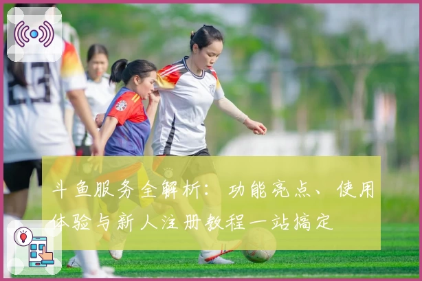 斗鱼服务全解析：功能亮点、使用体验与新人注册教程一站搞定