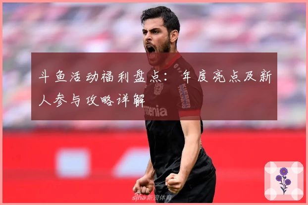 斗鱼活动福利盘点：年度亮点及新人参与攻略详解