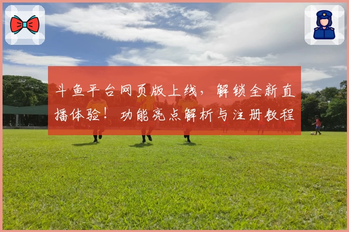 斗鱼平台网页版上线，解锁全新直播体验！功能亮点解析与注册教程一篇搞定