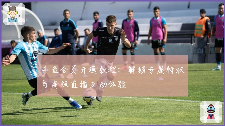 斗鱼会员开通教程：解锁专属特权与高级直播互动体验