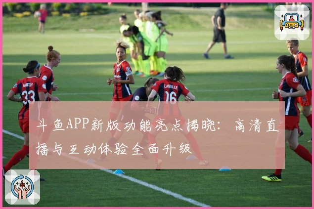 斗鱼APP新版功能亮点揭晓：高清直播与互动体验全面升级